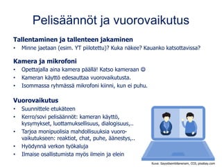Pelisäännöt ja vuorovaikutus
Tallentaminen ja tallenteen jakaminen
• Minne jaetaan (esim. YT piilotettu)? Kuka näkee? Kauanko katsottavissa?
Kamera ja mikrofoni
• Opettajalla aina kamera päällä! Katso kameraan ☺
• Kameran käyttö edesauttaa vuorovaikutusta.
• Isommassa ryhmässä mikrofoni kiinni, kun ei puhu.
Vuorovaikutus
• Suunnittele etukäteen
• Kerro/sovi pelisäännöt: kameran käyttö,
kysymykset, luottamuksellisuus, dialogisuus,..
• Tarjoa monipuolisia mahdollisuuksia vuoro-
vaikutukseen: reaktiot, chat, puhe, äänestys,..
• Hyödynnä verkon työkaluja
• Ilmaise osallistumista myös ilmein ja elein
Kuva: Sayyidsembilanenam, CC0, pixabay.com
 