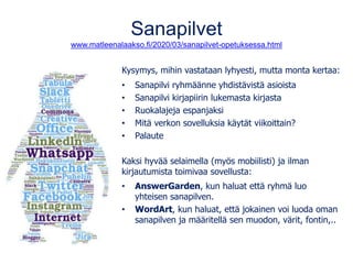 Sanapilvet
www.matleenalaakso.fi/2020/03/sanapilvet-opetuksessa.html
Kysymys, mihin vastataan lyhyesti, mutta monta kertaa:
• Sanapilvi ryhmäänne yhdistävistä asioista
• Sanapilvi kirjapiirin lukemasta kirjasta
• Ruokalajeja espanjaksi
• Mitä verkon sovelluksia käytät viikoittain?
• Palaute
Kaksi hyvää selaimella (myös mobiilisti) ja ilman
kirjautumista toimivaa sovellusta:
• AnswerGarden, kun haluat että ryhmä luo
yhteisen sanapilven.
• WordArt, kun haluat, että jokainen voi luoda oman
sanapilven ja määritellä sen muodon, värit, fontin,..
 