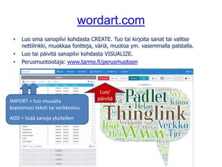 wordart.com
• Luo oma sanapilvi kohdasta CREATE. Tuo tai kirjoita sanat tai valitse
nettilinkki, muokkaa fontteja, väriä, muotoa ym. vasemmalla palstalla.
• Luo tai päivitä sanapilvi kohdasta VISUALIZE.
• Perusmuotoistaja: www.tarmo.fi/perusmuotoon
IMPORT = tuo muualta
kopioimasi teksti tai verkkosivu
ADD = lisää sanoja yksitellen
Luo/
päivitä
 
