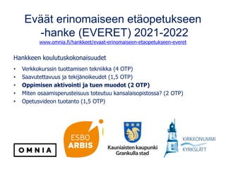 Eväät erinomaiseen etäopetukseen
-hanke (EVERET) 2021-2022
www.omnia.fi/hankkeet/evaat-erinomaiseen-etaopetukseen-everet
Hankkeen koulutuskokonaisuudet
• Verkkokurssin tuottamisen tekniikka (4 OTP)
• Saavutettavuus ja tekijänoikeudet (1,5 OTP)
• Oppimisen aktivointi ja tuen muodot (2 OTP)
• Miten osaamisperusteisuus toteutuu kansalaisopistossa? (2 OTP)
• Opetusvideon tuotanto (1,5 OTP)
 