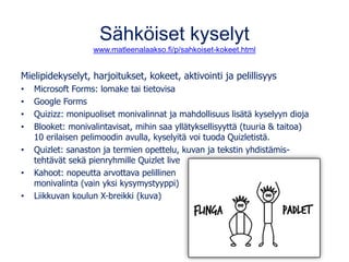Sähköiset kyselyt
www.matleenalaakso.fi/p/sahkoiset-kokeet.html
Mielipidekyselyt, harjoitukset, kokeet, aktivointi ja pelillisyys
• Microsoft Forms: lomake tai tietovisa
• Google Forms
• Quizizz: monipuoliset monivalinnat ja mahdollisuus lisätä kyselyyn dioja
• Blooket: monivalintavisat, mihin saa yllätyksellisyyttä (tuuria & taitoa)
10 erilaisen pelimoodin avulla, kyselyitä voi tuoda Quizletistä.
• Quizlet: sanaston ja termien opettelu, kuvan ja tekstin yhdistämis-
tehtävät sekä pienryhmille Quizlet live
• Kahoot: nopeutta arvottava pelillinen
monivalinta (vain yksi kysymystyyppi)
• Liikkuvan koulun X-breikki (kuva)
 