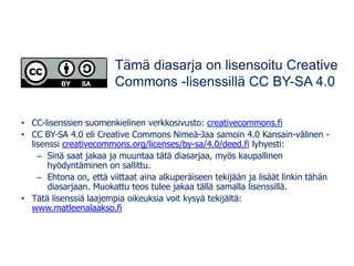 • CC-lisenssien suomenkielinen verkkosivusto: creativecommons.fi
• CC BY-SA 4.0 eli Creative Commons Nimeä-Jaa samoin 4.0 Kansain-välinen -
lisenssi creativecommons.org/licenses/by-sa/4.0/deed.fi lyhyesti:
– Sinä saat jakaa ja muuntaa tätä diasarjaa, myös kaupallinen
hyödyntäminen on sallittu.
– Ehtona on, että viittaat aina alkuperäiseen tekijään ja lisäät linkin tähän
diasarjaan. Muokattu teos tulee jakaa tällä samalla lisenssillä.
• Tätä lisenssiä laajempia oikeuksia voit kysyä tekijältä:
www.matleenalaakso.fi
Tämä diasarja on lisensoitu Creative
Commons -lisenssillä CC BY-SA 4.0
 