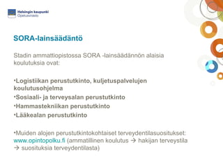 SORA-lainsäädäntö 
Stadin ammattiopistossa SORA -lainsäädännön alaisia 
koulutuksia ovat: 
•Logistiikan perustutkinto, kuljetuspalvelujen 
koulutusohjelma 
•Sosiaali- ja terveysalan perustutkinto 
•Hammastekniikan perustutkinto 
•Lääkealan perustutkinto 
•Muiden alojen perustutkintokohtaiset terveydentilasuositukset: 
www.opintopolku.fi (ammatillinen koulutus  hakijan terveystila 
 suosituksia terveydentilasta) 
