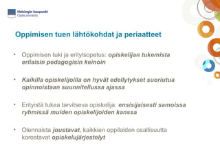 Oppimisen tuen lähtökohdat ja periaatteet 
• Oppimisen tuki ja erityisopetus: opiskelijan tukemista 
erilaisin pedagogisin keinoin 
• Kaikilla opiskelijoilla on hyvät edellytykset suoriutua 
opinnoistaan suunnitellussa ajassa 
• Erityistä tukea tarvitseva opiskelija: ensisijaisesti samoissa 
ryhmissä muiden opiskelijoiden kanssa 
• Olennaista joustavat, kaikkien oppilaiden osallisuutta 
korostavat opiskelujärjestelyt 
 