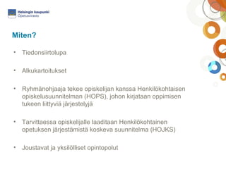 Miten? 
• Tiedonsiirtolupa 
• Alkukartoitukset 
• Ryhmänohjaaja tekee opiskelijan kanssa Henkilökohtaisen 
opiskelusuunnitelman (HOPS), johon kirjataan oppimisen 
tukeen liittyviä järjestelyjä 
• Tarvittaessa opiskelijalle laaditaan Henkilökohtainen 
opetuksen järjestämistä koskeva suunnitelma (HOJKS) 
• Joustavat ja yksilölliset opintopolut 
 