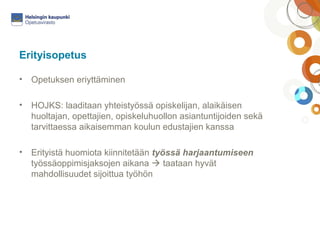 Erityisopetus 
• Opetuksen eriyttäminen 
• HOJKS: laaditaan yhteistyössä opiskelijan, alaikäisen 
huoltajan, opettajien, opiskeluhuollon asiantuntijoiden sekä 
tarvittaessa aikaisemman koulun edustajien kanssa 
• Erityistä huomiota kiinnitetään työssä harjaantumiseen 
työssäoppimisjaksojen aikana  taataan hyvät 
mahdollisuudet sijoittua työhön 
 