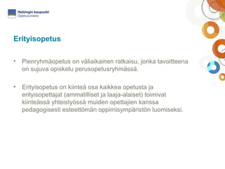 Erityisopetus 
• Pienryhmäopetus on väliaikainen ratkaisu, jonka tavoitteena 
on sujuva opiskelu perusopetusryhmässä. 
• Erityisopetus on kiinteä osa kaikkea opetusta ja 
erityisopettajat (ammatilliset ja laaja-alaiset) toimivat 
kiinteässä yhteistyössä muiden opettajien kanssa 
pedagogisesti esteettömän oppimisympäristön luomiseksi. 
 