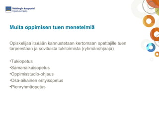 Muita oppimisen tuen menetelmiä 
Opiskelijaa itseään kannustetaan kertomaan opettajille tuen 
tarpeestaan ja sovituista tukitoimista (ryhmänohjaaja) 
•Tukiopetus 
•Samanaikaisopetus 
•Oppimisstudio-ohjaus 
•Osa-aikainen erityisopetus 
•Pienryhmäopetus 
 