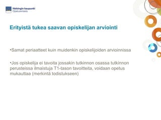 Erityistä tukea saavan opiskelijan arviointi 
•Samat periaatteet kuin muidenkin opiskelijoiden arvioinnissa 
•Jos opiskelija ei tavoita jossakin tutkinnon osassa tutkinnon 
perusteissa ilmaistuja T1-tason tavoitteita, voidaan opetus 
mukauttaa (merkintä todistukseen) 
 