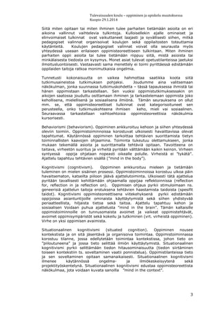 Tulevaisuuden koulu – oppiminen ja opiskelu muutoksessa
Kuopio 29.1.2014
3
Siitä miten opitaan tai miten ihminen tulee parhaiten tietämään asioita on eri
aikoina vallinnut vaihtelevia tulkintoja. Kulloisellekin ajalle ominaiset ja
elinvoimaiset tulkinnat ovat vaikuttaneet laajasti ja syvällisesti siihen, mitkä
pedagogiset valinnat organisoivat koulujen sekä oppilaitosten toteuttamia
käytänteitä. Koulujen pedagogiset valinnat voivat olla seurausta myös
yhteydessä useaan erilaiseen oppimisteoreettiseen tulkintaan. Miten ihminen
parhaiten oppii asioita tai tulee tietämään riippuu siitä, mistä asioista tai
minkälaisesta tiedosta on kysymys. Monet asiat tulevat opetustilanteissa jaetuksi
ilmoitusluontoisesti. Vastaavasti sama menettely ei toimi pyrittäessä edistämään
oppilaiden taitoja ratkoa monimutkaisia ongelmia.
Tunnetusti kokonaisuutta on vaikea hahmottaa saatikka koota siitä
tutkimusaineistoa tutkimuksen pohjaksi. Joudumme aina valitsemaan
näkökulman, jonka suunnassa tutkimuskohdetta – tässä tapauksessa ihmistä tai
hänen oppimistaan tarkastellaan. Sen vuoksi oppimistutkimuksessakin on
aikojen saatossa jouduttu osittamaan ihminen ja tarkastelemaan oppimista joko
kehollisena, mielellisenä ja sosiaalisena ilmiönä. Tämän seurauksena on ollut
mm. se, että oppimisteoreettiset tulkinnat ovat kategorisoituneet sen
perusteella, onko tutkimuskohteena ihmisen keho, mieli vai sosiaalinen.
Seuraavassa tarkastellaan vaihtoehtoisia oppimisteoreettisia näkökulmia
kursorisesti.
Behaviorismi (behaviorism). Oppiminen ankkuroituu kehoon ja siihen yhteydessä
oleviin toimiin. Oppimistoiminnoissa korostuvat ulkoisesti havaittavissa olevat
tapahtumat. Käytännössä oppiminen tarkoittaa tehtävien suorittamista tietyn
toiminnallisten kaavojen ohjaamina. Toiminta tukeutuu olettamukseen, jonka
mukaan tekemällä asioita ja suorittamalla tehtäviä opitaan. Tavoitteena on
taitava, virheetön suoritus ja virheitä pyritään välttämään kaikin keinon. Virheen
syntyessä oppija ohjataan nopeasti oikealle polulle. Virheistä ei ”tykätä”.
Ajattelu tapahtuu tehtävien sisällä (”mind in the body”).
Kognitivismi (cognitivism). Oppiminen ankkuroituu mieleen ja tietämään
tuleminen on mielen sisäinen prosessi. Oppimistoiminnoissa korostuu ulkoa päin
havaitsematon, katseilta piiloon jäävä ajattelutoiminta. Ulkoisesti tätä ajattelua
pyritään tavallisesti kehittämään ohjaamalla oppijaa reflektoinnissa (reflection
for, reflection in ja reflection on). Oppimisen ohjaus pyrkii stimuloimaan ns.
geneerisiä ajattelun taitoja erotuksena tehtävien haastamista taidoista (spesifit
taidot). Kognitivismi oppimisteoreettisena viitekehyksenä pyrkii edistämään
oppijoissa asiantuntijoille ominaista käyttäytymistä sekä siihen yhdistyvää
periaatteellista, hiljaista tietoa sekä taitoa. Ajattelu tapahtuu kehon ja
sosiaalisen Voidaan puhua ajattelusta ”mind in the brain”. Tämän kaltaisille
oppimistoiminnoille on tunnusomaista avoimet ja vaikeat oppimistehtävät,
avoimet oppimisympäristöt sekä kokeilu ja tutkiminen (vrt. virheistä oppiminen).
Virhe on yksi oppimisen avaimista.
Situationaalinen kognitivismi (situated cognition). Oppiminen nousee
kontekstista ja on sitä jäsentävä ja organisoiva toimintaa. Oppimistoiminnassa
korostuu tilanne, jossa edellytetään toimintaa kontekstissa, johon tieto on
”piiloutuneena” ja jossa tieto selittää ilmiön käyttäytymistä. Situationaalinen
kognitivismi pyrkii selittämään tiedon hitausominaisuutta (tiedon siirtäminen
toiseen kontekstiin ts. soveltaminen vaatii ponnistelua). Oppimistilanteissa tieto
ja sen soveltaminen opitaan samanaikaisesti. Situationaalinen kognitivismi
ilmenee käytännössä ongelma- ja ilmiökeskeisyytenä sekä
projektityöskentelynä. Situationaalinen kognitivismi edustaa oppimisteoreettista
näkökulmaa, jota voidaan kuvata sanoilla ”mind in the context”.
 