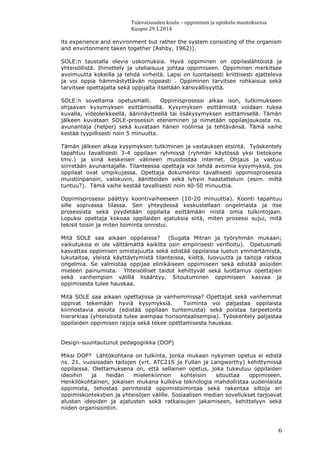 Tulevaisuuden koulu – oppiminen ja opiskelu muutoksessa
Kuopio 29.1.2014
6
its experience and environment but rather the system consisting of the organism
and envirtonment taken together (Ashby, 1962)).
SOLE:n taustalla olevia uskomuksia. Hyvä oppiminen on oppilaslähtöistä ja
yhteisöllistä. Ihmettely ja uteliaisuus johtaa oppimiseen. Oppiminen merkitsee
avoimuutta kokeilla ja tehdä virheitä. Lapsi on luontaisesti kriittisesti ajatteleva
ja voi oppia hämmästyttävän nopeasti . Oppiminen tarvitsee rohkaisua sekä
tarvitsee opettajalta sekä oppijalta itseltään kärsivällisyyttä.
SOLE:n soveltama opetusmalli. Oppimisprosessi alkaa ison, tutkimukseen
ohjaavan kysymyksen esittämisellä. Kysymyksen esittämistä voidaan tukea
kuvalla, videoleikkeellä, ääninäytteellä tai lisäkysymyksen esittämisellä. Tämän
jälkeen kuvataan SOLE-prosessin eteneminen ja nimetään oppilasjoukosta ns.
avunantaja (helper) sekä kuvataan hänen roolinsa ja tehtävänsä. Tämä vaihe
kestää tyypillisesti noin 5 minuutta.
Tämän jälkeen alkaa kysymyksen tutkiminen ja vastauksen etsintä. Työskentely
tapahtuu tavallisesti 3-4 oppilaan ryhmissä (ryhmän käytössä yksi tietokone
tmv.) ja siinä keskeisen välineen muodostaa internet. Ohjaus ja vastuu
siirretään avunantajalle. Tilanteessa opettaja voi tehdä avoimia kysymyksiä, jos
oppilaat ovat umpikujassa. Opettaja dokumentoi tavallisesti oppimisprosessia
muistiinpanoin, valokuvin, äänitteiden sekä lyhyin haastatteluin (esim. miltä
tuntuu?). Tämä vaihe kestää tavallisesti noin 40-50 minuuttia.
Oppimisprosessi päättyy koontivaiheeseen (10-20 minuuttia). Koonti tapahtuu
sille sopivassa tilassa. Sen yhteydessä keskustellaan ongelmasta ja itse
prosessista sekä pyydetään oppilaita esittämään niistä omia tulkintojaan.
Lopuksi opettaja kokoaa oppilaiden ajatuksia siitä, miten prosessi sujui, mitä
tekisit toisin ja miten toiminta onnistui.
Mitä SOLE saa aikaan oppilaissa? (Sugata Mitran ja työryhmän mukaan;
vaikutuksia ei ole välttämättä kaikilta osin empiirisesti verifioitu). Opetusmalli
kasvattaa oppimisen omistajuutta sekä edistää oppilaissa luetun ymmärtämistä,
lukutaitoa, yleistä käyttäytymistä tilanteissa, kieltä, luovuutta ja taitoja ratkoa
ongelmia. Se valmistaa oppijaa elinikäiseen oppimiseen sekä edistää asioiden
mieleen painumista. Yhteisölliset taidot kehittyvät sekä luottamus opettajien
sekä vanhempien välillä lisääntyy. Sitoutuminen oppimiseen kasvaa ja
oppimisesta tulee hauskaa.
Mitä SOLE saa aikaan opettajissa ja vanhemmissa? Opettajat sekä vanhemmat
oppivat tekemään hyviä kysymyksiä. Toiminta voi paljastaa oppilaista
kiinnostavia asioita (edistää oppilaan tuntemusta) sekä poistaa tarpeetonta
hierarkiaa (yhteisöistä tulee aiempaa horisontaalisempia). Työskentely paljastaa
oppilaiden oppimisen rajoja sekä tekee opettamisesta hauskaa.
Design-suuntautunut pedagogiikka (DOP)
Miksi DOP? Lähtökohtana on tulkinta, jonka mukaan nykyinen opetus ei edistä
ns. 21. vuosisadan taitojen (vrt. ATC21S ja Fullan ja Langworthy) kehittymissä
oppilaissa. Olettamuksena on, että sellainen opetus, joka tukeutuu oppilaiden
ideoihin ja heidän mielenkiinnon kohteisiin sitouttaa oppimiseen.
Henkilökohtainen, jokaisen mukana kulkeva teknologia mahdollistaa uudenlaista
oppimista, tehostaa perinteistä oppimistoimintaa sekä rakentaa siltoja eri
oppimiskontekstien ja yhteisöjen välille. Sosiaalisen median sovellukset tarjoavat
alustan ideoiden ja ajatusten sekä ratkaisujen jakamiseen, kehittelyyn sekä
niiden organisointiin.
 