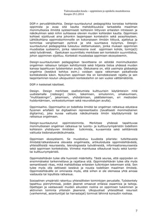 Tulevaisuuden koulu – oppiminen ja opiskelu muutoksessa
Kuopio 29.1.2014
7
DOP:n peruslähtökohtia. Design-suuntautunut pedagogiikka korostaa kohteista
oppimista ja avaa sitä kautta mahdollisuuksia tarkastella maailman
monimutkaisia ilmiöitä systeemisesti kohteisiin liittyvien erilaisten intressien ja
näkökulmien sekä niihin suhteessa olevien muiden kohteiden kautta. Oppimisen
kohteet sijoittuvat aina johonkin laajempaan kontekstiin sekä asiayhteyteen.
Lähtökohtana oppimistoiminnoille on kokonaiseen ilmiöön liittyvä, ajattelua ja
toimintaa vangitsemaan pyrkivä ja sitä suuntaava kysymys. Design-
suuntautunut pedagogiikka tukeutuu olettamukseen, jonka mukaan oppiminen
muodostaa systeemin, jonka rakenneosina ovat oppimisen kohde, toimija(t)
sekä työvälineet. Opetuksen suunnittelu merkitsee sen kontekstin suunnittelua,
johon oppiminen sijoittuu. Konteksti muodostaa oppimisen ekosysteemin.
Design-suuntautuneen pedagogiikan tavoitteena on edistää monimutkaisten
ongelmien ratkaisun taitojen kehittymistä sekä hiljaista tietoa yhdessä muiden
kanssa tapahtuvan työskentelyn avulla. Oletuksena on, että useimpia globaaleja
ongelmia (kestävä kehitys esim.) voidaan oppia ratkomaan paikallisista
konteksteista käsin. Nykyinen oppimisen tila on keinotekoisesti rajattu ja sen
laajentaminen koulun ulkopuolisiin konteksteihin on sen vuoksi välttämätöntä.
DOP:n keskeiset käsitteet.
Design. Design merkitsee osallistumista kulttuurisiin käytänteisiin niitä
uudistamalla (redesign) (leikin, tekemisen, simuloinnin, omaksumisen,
”multitaskingin”, jakamisen, yhdistämisen, päättelemisen, eri medioiden
hyödyntämisen, verkostoitumisen sekä neuvottelujen avulla).
Oppimisaihio. Oppimisaihio on todellista ilmiötä tai ongelman ratkaisua edustava
fyysinen artefakti tai digitaalinen representaatio (tavallisesti monimediainen
digitarina), joka kuvaa valitusta näkökulmasta ilmiön käyttäytymistä tai
ratkaisua ongelmaan.
Design-suuntautunut oppimistoiminta. Merkitsee yhdessä tapahtuvaa
monimutkaisen ongelman ratkaisua tai luonto- ja kulttuuriympäristön todellisiin
kohteisiin yhdistyvien ilmiöiden tutkimista, kuvaamista sekä selittämistä
valitusta tiedonaluenäkökulmasta.
Oppimisen ekosysteemi. Se muodostuu kuudesta pilarista: tutkittavasta
ilmiöstä/ratkaistavana olevasta ongelmasta, artikuloidusta oppimistehtävästä,
yhteisöllisistä resursseista, teknologisesta työvälineistä, informaatioresursseista
sekä oppimisen kontekstista. Viimeksi mainitussa siltautuvat koulu sekä luonto-
tai kulttuuriympäristö.
Oppimistehtävän tulee olla huonosti määritelty. Tästä seuraa, että oppijoiden on
ensimmäiseksi tarkennettava ja rajattava sitä. Oppimistehtävän tulee olla myös
semanttisesti rikas, mikä mahdollistaa erilaisten tulkintojen tekemisen siitä. Sen
tulee myös olla eettisesti kestävä ja nousta todellisen maailman ilmiöstä.
Oppimistehtävälle on ominaista myös, että siihen ei ole olemassa yhtä ainoaa
vastausta tai lopullista ratkaisua.
Sosiaalinen ympäristö rakentuu yhteisöllisten toimintojen perustalle. Työskentely
tapahtuu pienryhmissä, joiden jäsenet omaavat erilaisia osaamisia ja taitoja.
Opettajan ja vastaavasti muiden aikuisten roolina on oppimisen tukeminen ja
aktiivinen toiminta yhteisön jäsenenä. Ulkopuoliset yhteisölliset resurssit
(vanhemmat, asiantuntijat tai harrastajat) toimivat lähinnä konsultin roolissa.
 