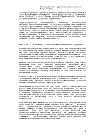 Tulevaisuuden koulu – oppiminen ja opiskelu muutoksessa
Kuopio 29.1.2014
8
Teknologisen ympäristön ytimen muodostavat internetin tarjoamat palvelut. Sen
lisäksi hyödynnetään esitysohjelmia tiedon järjestämisessä ja jakamisessa.
Ilmiön tutkimisessa hankittu aineisto kerätään digitaalikameroilla, nauhureilla
sekä henkilökohtaisilla (tavallisesti) älypuhelimilla.
Design-suuntautuneen oppimistoiminnan eteneminen. Ongelman/ilmiön
artikulointi, kohteen kiinnittäminen sekä tutkimusongelmien valinta tapahtuvat
tavallisesti oppilaitoksessa ideaperustaisen kuva-aineiston tukemana (vrt.
SOLE). Myös aineiston koonnin suunnitelman laatiminen tapahtuu oppilaitoksen
seinien sisällä. Sen sijaan aineiston koonti tapahtuu pääosin koulun ulkopuolella
luonto- tai kulttuuriympäristössä, missä ilmiö/ongelma on löydettävissä ja
edustettuna kohteisiin tai artefakteihin kätkeytyneenä. Kootun aineiston valinta,
järjestäminen ja integrointi, ratkaisun/oppimisaihion rakentaminen sekä
jakaminen tapahtuu pääosin oppilaitoksen sisällä.
Miten SOLE ja DOP edistävät 21. vuosisadan taitojen kehittymistä oppilaissa?
Soveltamamme arviointikäytänteet määrittävät lopulta sen, mitä asioita ja miten
niitä lapsillemme opetamme. Tunnetusti ajattelun taitojen arviointi on vaikeaa
eikä edes olennaisista ajattelun taidoista esiinny tutkijoiden keskuudessa
yksimielisyyttä. Samaa koskee luovuutta sekä ongelmanratkaisun taitoja. Tässä
yhteydessä tukeudutaan olettamukseen, jonka mukaan se mitä opetetaan ja
miten se tehdään, määrittävät lopulta sen mitä opitaan.
Nykyinen opetussuunnitelma-ajattelu perustuu laajasti tulkintaan, jonka mukaan
opetuksessa tulee edetä asteittain vaikeutuvien osatehtävien kautta
kokonaisuuksiin. Tämän uskomuksen ongelmaksi muodostuu se, että
kokonaisuudet jäävät useimmiten tavoittamatta, koska useimmat oppilaista
kompastuu osatehtäviin. Tunnetusti kokonaisuus on myös aina enemmän kuin
osiensa suora summa.
Sekä SOLE että DOP korostavat edellä mainitulle käänteistä etenemisprosessia.
Oppimisprosessi etenee kokonaisesta osiin ja geneerisistä taidoista (vrt. 21.
vuosisadan taidot) spesifeihin taitoihin. Tosiasiat sekä käsitteellinen tieto opitaan
tehtävän suorituksen/ongelman ratkaisun yhteydessä.
Kasvatuksessa ja opetuksessa on ollut tapana kehittää erikseen kehollisia,
ajattelun sekä yhteisöllisiä taitoja eri oppiaineiden yhteydessä (vrt. liikunta,
matematiikka, luonnontiede ja taideaineet). Ihminen on kuitenkin kehon, mielen
ja sosiaalisen muodostama kokonaisuus. Eheyttääksemme opetusta meidän
tulee kehittää sellaisia opetuskäytänteitä, joissa näiden osien muodostama
kokonaisuus on lähtökohtana. SOLE ja DOP edustavat tämänkaltaisia
pedagogiikkoja.
Viime aikoina on käyty keskustelua siitä, mihin tavoitteisiin kouluopetuksen tulisi
lopulta pyrkiä (vrt. työelämän taidot, elämisen taidot sekä ns. 21. vuosisadan
taidot). Koulussa opittujen työskentelymuotojen tulisikin olla sellaisia, että ne
toimivat kaikkialla oppilaan toiminnallisessa ekosysteemissä (koti, koulu ja
vapaa-aika). SOLE sekä DOP korostavat rajojen ylittämistä sekä
tulevaisuusorientaatiota tavoitteiden asettelussa. Ne haastavat oppilaiden
mielikuvituksen ja luovuuden sekä olemassa olevien ajattelu- ja toimintamallien
kestävyyden. Ne kannustavat hakemaan ilmiöille pitäviä selityksiä sekä
tarkastelemaan niitä systeemisestä näkökulmasta.
 