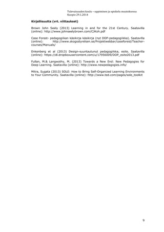 Tulevaisuuden koulu – oppiminen ja opiskelu muutoksessa
Kuopio 29.1.2014
9
Kirjallisuutta (vrt. viittaukset)
Brown John Seely (2013) Learning in and for the 21st Century. Saatavilla
(online): http://www.johnseelybrown.com/CJKoh.pdf
Case Forest- pedagogiikan käsikirja käsikirja (nyt DOP-pedagogiikka). Saatavilla
(online): http://www.skogsstyrelsen.se/Projektwebbar/caseforest/Teacher-
courses/Manuals/
Enkenberg et al (2013) Design-suuntautunut pedagogiikka, esite. Saatavilla
(online): https://dl.dropboxusercontent.com/u/17956009/DOP_esite2013.pdf
Fullan, M.& Langwothy, M. (2013) Towards a New End: New Pedagogies for
Deep Learning. Saatavilla (online): http://www.newpedagogies.info/
Mitra, Sugata (2013) SOLE: How to Bring Self-Organized Learning Environments
to Your Community. Saatavilla (online): http://www.ted.com/pages/sole_toolkit
 