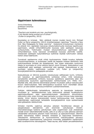 Tulevaisuuden koulu – oppiminen ja opiskelu muutoksessa
Kuopio 29.1.2014
1
Oppimisen tulevaisuus
Jorma Enkenberg
professori emeritus
Savonlinna
”Teachers and students are now psychologically,
if not literally being pushed out of school.”
(Fullan & Langworthy, 2013)
Koululaitos on kriisissä. Näin väittävät monien muiden tavoin mm. Michael
Fullan ja Maria Langworthy (2013) kirjoittamassaan raportissa ”Towards a New
End: New Pedagogies for Deep Learning”. Keskeisinä kriisiytymisen merkkeinä
he pitävät mm. oppilaiden kasvavaa sitoutumattomuutta koulussa tapahtuvaan
oppimiseen, yleistä viihtymättömyyttä koulussa sekä opettajien kasvavaa
turhautumista. Tutkimusten mukaan sitoutumattomuus oppimiseen sekä
viihtymättömyys myös kasvavat siirryttäessä koulussa ylemmille luokille.
Vastaavasti opettajien tyytymättömyys työhönsä näyttää tutkimusten valossa
kaiken aikaa lisääntyvän.
Tunnetusti oppilaamme eivät viihdy kouluissamme. Edellä kuvatun kaltaista
kriisiytymisprosessia, ei kuitenkaan meillä ole laajassa mitassa identifioitu eikä
tutkimustuloksia ilmiöstä ole löydettävissä. Sen sijaan keskustelu koulumme
tilasta ja suunnasta on viime aikoina käynyt varsin kiivaana. Keskusteluun ovat
osallistuneet sekä opettajat, vanhemmat että oppilaat. Keskustelussa ei ole
juurikaan esitetty vaatimuksia uudistaa (vrt, Fullan ja Langworthy)
koulujärjestelmämme pedagogista perustaa.
Keskustelussa on lähinnä puututtu nykykoulussa vallitsevaan kuriin, kritikoitu
sen kasvatus- ja oppimistavoitteita suhteessa siihen, mitä tulevaisuus
kansalaisilta edellyttää, kritikoitu koulussa opetettavia oppiaineita sekä oltu
huolestuneita koulumme oppimistulosten kehittymisestä (vrt. PISA) mm..
Näyttää siltä, että olemme etenemässä pienten muutosten polkua tulevaisuuden
koulun rakennustyössä. Tätä kehityspolkua kuvaavat hyvin meneillään olevat
perus- ja lukio-asteen opetussuunnitelmien uudistamishankkeet.
Tutkijan näkökulmasta tarkasteltuna opetusta ja kasvatusta koskevien
muutosten ja kehittämistoimien tulisi ankkuroitua yleisesti hyväksyttyihin
oppimistavoitteisiin sekä oppimistutkimuksen rakentamiin elinvoimaisiin
tulkintoihin siitä, miten ihminen oppii parhaiten ja miten ihminen tulee tietämään
asioita. Viime aikoina tulevaisuuden koulun kehityssuuntaa ovat nousseet
määrittämään vaatimukset tarkastella koulujärjestelmiä myös systeemisestä
sekä globaalista näkökulmista.
Viimeksi mainittu vaatimus perustuu jokaisen havaittavissa olevaan ja
jokapäiväiseen elämäämme yhä enemmän vaikuttavaan ilmiöön:
internetteknologia kaikkine palveluineen sekä ongelmineen ovat yhdistäneet
meidät ennen näkemättömällä tavalla, jolla on jo ollut ja tulee jatkossa olemaan
väistämättä vaikutuksia jokaisen maan kasvatus- ja opetustoimintaan. Olemme
kaikki kasvamassa määrin samassa veneessä ja riippuvaisia toisistamme.
Taloutemme kehittyminen ja hyvinvointimme tulevaisuudessa perustuu
tosiasialliseen osaamiseemme, kykyymme innovoida, globaaleihin markkinoihin
sekä soveltamiimme teknologioihin. Tästä seuraa, että näiden peruslähtökohtien
 