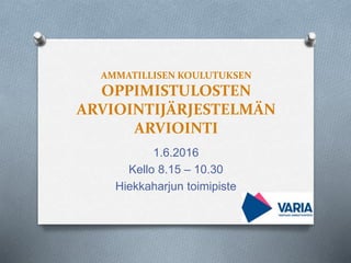 AMMATILLISEN KOULUTUKSEN
OPPIMISTULOSTEN
ARVIOINTIJÄRJESTELMÄN
ARVIOINTI
1.6.2016
Kello 8.15 – 10.30
Hiekkaharjun toimipiste
 
