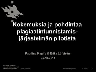 Kokemuksia ja pohdintaa
 plagiaatintunnistamis-
  järjestelmän pilotista

          Pauliina Kupila & Erika Löfström
                      25.10.2011


  Kupila & Löfström                 www.helsinki.fi/yliopisto   25.10.2011   1
 