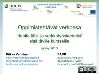Oppimistehtävät verkossa
Ideoita lähi- ja verkkotyöskentelyä
sisältäville kursseille
syksy 2013
Riikka Vanninen PAOK
riikka.vanninen@tampere.fi paokhanke.ning.com
slideshare.net/RiikkaVanninen #paokhanke (Twitter)
twitter.com/riikkavanninen facebook.com/PAOK-verkosto
 