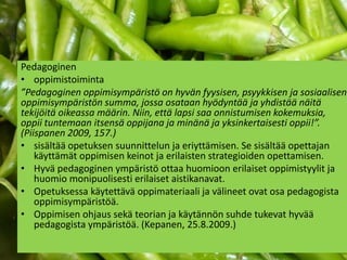 Pedagoginen
• oppimistoiminta
”Pedagoginen oppimisympäristö on hyvän fyysisen, psyykkisen ja sosiaalisen
oppimisympäristön summa, jossa osataan hyödyntää ja yhdistää näitä
tekijöitä oikeassa määrin. Niin, että lapsi saa onnistumisen kokemuksia,
oppii tuntemaan itsensä oppijana ja minänä ja yksinkertaisesti oppii!”.
(Piispanen 2009, 157.)
• sisältää opetuksen suunnittelun ja eriyttämisen. Se sisältää opettajan
    käyttämät oppimisen keinot ja erilaisten strategioiden opettamisen.
• Hyvä pedagoginen ympäristö ottaa huomioon erilaiset oppimistyylit ja
    huomio monipuolisesti erilaiset aistikanavat.
• Opetuksessa käytettävä oppimateriaali ja välineet ovat osa pedagogista
    oppimisympäristöä.
• Oppimisen ohjaus sekä teorian ja käytännön suhde tukevat hyvää
    pedagogista ympäristöä. (Kepanen, 25.8.2009.)
 