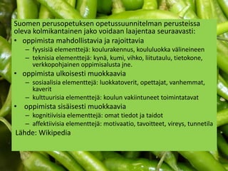 Suomen perusopetuksen opetussuunnitelman perusteissa
oleva kolmikantainen jako voidaan laajentaa seuraavasti:
• oppimista mahdollistavia ja rajoittavia
   – fyysisiä elementtejä: koulurakennus, koululuokka välineineen
   – teknisia elementtejä: kynä, kumi, vihko, liitutaulu, tietokone,
     verkkopohjainen oppimisalusta jne.
• oppimista ulkoisesti muokkaavia
   – sosiaalisia elementtejä: luokkatoverit, opettajat, vanhemmat,
     kaverit
   – kulttuurisia elementtejä: koulun vakiintuneet toimintatavat
• oppimista sisäisesti muokkaavia
   – kognitiivisia elementtejä: omat tiedot ja taidot
   – affektiivisia elementtejä: motivaatio, tavoitteet, vireys, tunnetila
Lähde: Wikipedia
 