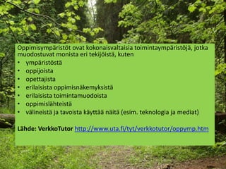 辱⳾äö ovat kokonaisvaltaisia toimintaympäristöjä, jotka
muodostuvat monista eri tekijöistä, kuten
• ympäristöstä
• oppijoista
• opettajista
• erilaisista oppimisnäkemyksistä
• erilaisista toimintamuodoista
• oppimislähteistä
• välineistä ja tavoista käyttää näitä (esim. teknologia ja mediat)

Lähde: VerkkoTutor http://www.uta.fi/tyt/verkkotutor/oppymp.htm
 