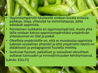• Oppimisympäristö-käsitteellä voidaan kuvata erilaisia
   paikkoja, tiloja, yhteisöjä tai toimintatapoja, jotka
   edistävät oppimista.
• Perinteinen luokkatila on oppimisympäristö, mutta yhtä
   lailla voidaan katsoa oppimisympäristöksi ympäröivän
   yhteiskunnan eri tilat ja paikat.
• Oleellista ympäristölle on, että se muodostaa oppimista
   tukevan sosiaalisen yhteisön ja että ympäristön käyttö on
   didaktisesti ja pedagogisesti huolella mietitty.
• Suotuisat fyysiset, paikalliset ja sosiaaliset olosuhteet
   auttavat luovuuden ja innovatiivisuuden kehittymisessä.
(Lähde: EDU.FI)
 