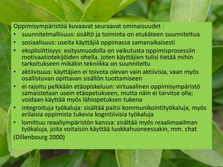 Oppimisympäristöä kuvaavat seuraavat ominaisuudet :
• suunnitelmallisuus: sisältö ja toiminta on etukäteen suunniteltua
• sosiaalisuus: useita käyttäjiä oppimassa samanaikaisesti
• eksplisiittisyys: esitysmuodolla on vaikutusta oppimisprosessiin
   motivaatiotekijöiden ohella, joten käyttäjien tulisi tietää mihin
   tarkoitukseen mikäkin tekniikka on suunniteltu
• aktiivisuus: käyttäjien ei toivota olevan vain aktiivisia, vaan myös
   osallistuvan opittavan sisällön tuottamiseen
• ei rajoitu pelkkään etäopiskeluun: virtuaalinen oppimisympäristö
   samaistetaan usein etäopetukseen, mutta näin ei tarvitse olla;
   voidaan käyttää myös lähiopetuksen tukena
• integroituja työkaluja: sisältää paitsi kommunikointityökaluja, myös
   erilaisia oppimista tukevia kognitiivisia työkaluja
• lomittuu reaaliympäristön kanssa: sisältää myös reaalimaailman
   työkaluja, joita voitaisiin käyttää luokkahuoneessakin, mm. chat
(Dillenbourg 2000)
 