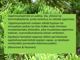 • Oppimisympäristö on paikka, tila, yhteisö tai
  toimintakäytäntö, jonka tarkoitus on edistää oppimista.
• Oppimisympäristö voidaan nähdä fyysisen tai
  virtuaalisen paikan tai tilan lisäksi myös ihmisten
  muodostamaksi yhteisöksi, joka muodostaa oppimista
  tukevan, vuorovaikutuksessa olevan verkoston.
• Opiskelun konteksti laajenee tällöin perinteisestä
  oppilaitosympäristöstä oppijan vapaa- ja työaikaan
  niveltyväksi joustavaksi kokonaisuudeksi.
• (Manninen & Pesonen)
 