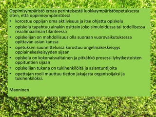 Oppimisympäristö eroaa perinteisestä luokkaympäristöopetuksesta
siten, että oppimisympäristössä
• korostuu oppijan oma aktiivisuus ja itse ohjattu opiskelu
• opiskelu tapahtuu ainakin osittain joko simuloidussa tai todellisessa
    reaalimaailman tilanteessa
• opiskelijan on mahdollisuus olla suoraan vuorovaikutuksessa
    opittavan asian kanssa
• opetuksen suunnittelussa korostuu ongelmakeskeisyys
    oppiainekeskeisyyden sijaan
• opiskelu on kokonaisvaltainen ja pitkähkö prosessi lyhytkestoisten
    oppituntien sijaan
• opiskelijan tukena on tukihenkilöitä ja asiantuntijoita
• opettajan rooli muuttuu tiedon jakajasta organisoijaksi ja
    tukihenkilöksi.

Manninen
 