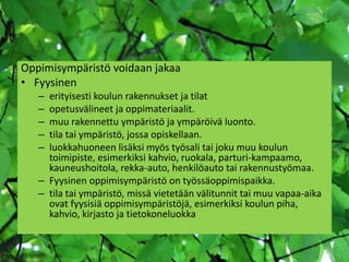 Oppimisympäristö voidaan jakaa
• Fyysinen
   – erityisesti koulun rakennukset ja tilat
   – opetusvälineet ja oppimateriaalit.
   – muu rakennettu ympäristö ja ympäröivä luonto.
   – tila tai ympäristö, jossa opiskellaan.
   – luokkahuoneen lisäksi myös työsali tai joku muu koulun
     toimipiste, esimerkiksi kahvio, ruokala, parturi-kampaamo,
     kauneushoitola, rekka-auto, henkilöauto tai rakennustyömaa.
   – Fyysinen oppimisympäristö on työssäoppimispaikka.
   – tila tai ympäristö, missä vietetään välitunnit tai muu vapaa-aika
     ovat fyysisiä oppimisympäristöjä, esimerkiksi koulun piha,
     kahvio, kirjasto ja tietokoneluokka
 