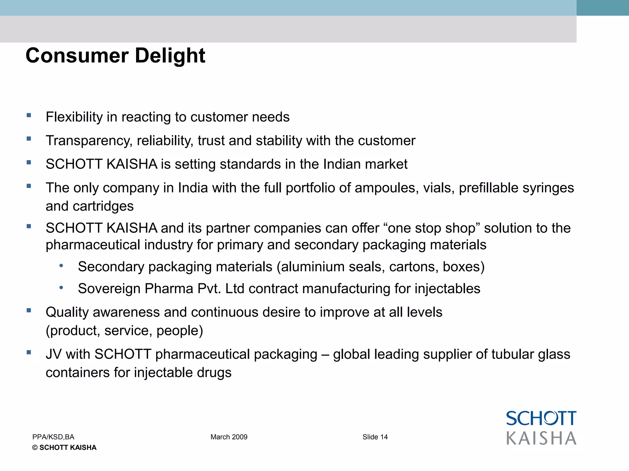 © SCHOTT KAISHA
Slide 14PPA/KSD,BA March 2009
Consumer Delight
 Flexibility in reacting to customer needs
 Transparency, reliability, trust and stability with the customer
 SCHOTT KAISHA is setting standards in the Indian market
 The only company in India with the full portfolio of ampoules, vials, prefillable syringes
and cartridges
 SCHOTT KAISHA and its partner companies can offer “one stop shop” solution to the
pharmaceutical industry for primary and secondary packaging materials
• Secondary packaging materials (aluminium seals, cartons, boxes)
• Sovereign Pharma Pvt. Ltd contract manufacturing for injectables
 Quality awareness and continuous desire to improve at all levels
(product, service, people)
 JV with SCHOTT pharmaceutical packaging – global leading supplier of tubular glass
containers for injectable drugs
 