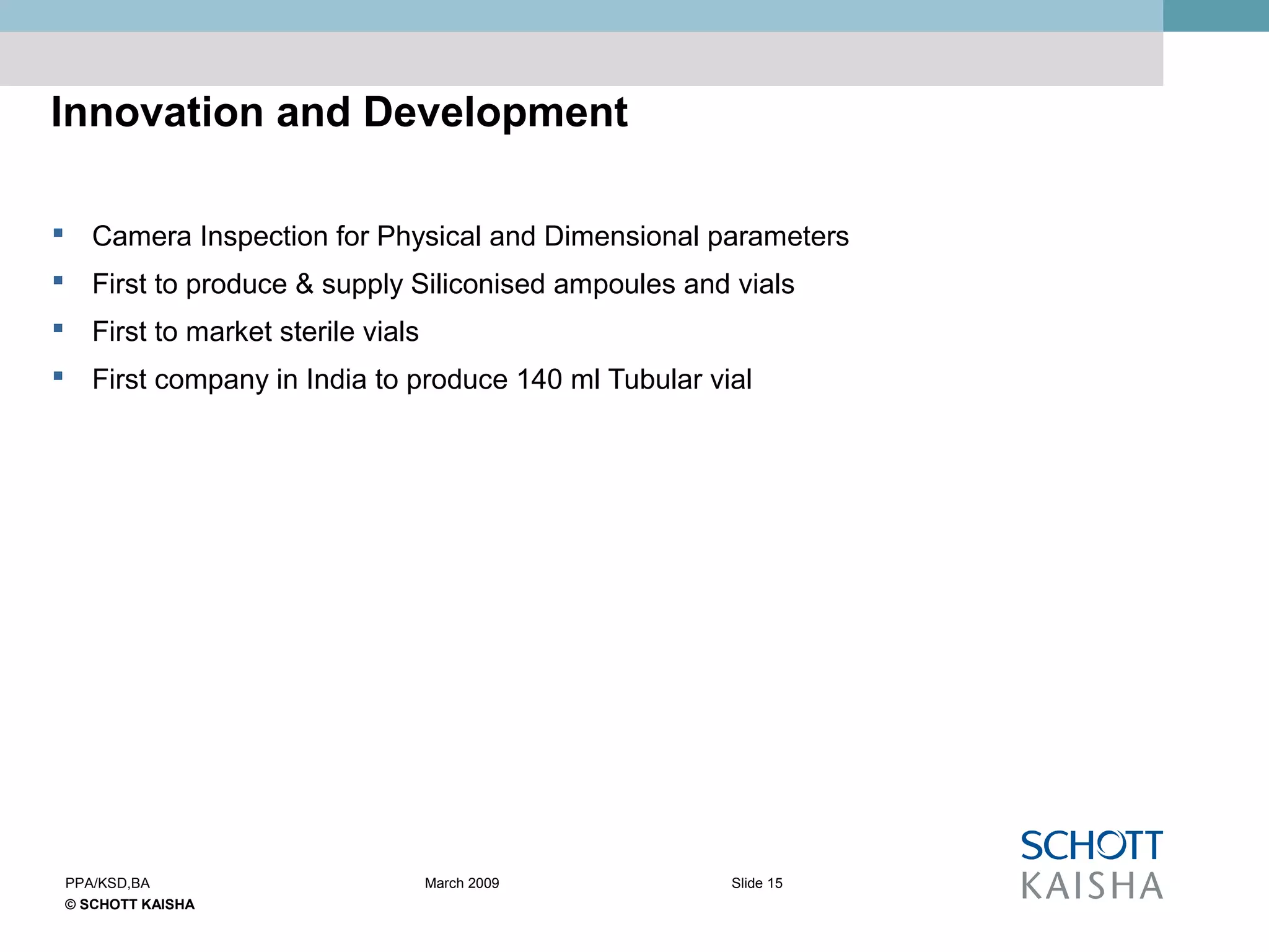 © SCHOTT KAISHA
Slide 15PPA/KSD,BA March 2009
Innovation and Development
 Camera Inspection for Physical and Dimensional parameters
 First to produce & supply Siliconised ampoules and vials
 First to market sterile vials
 First company in India to produce 140 ml Tubular vial
 