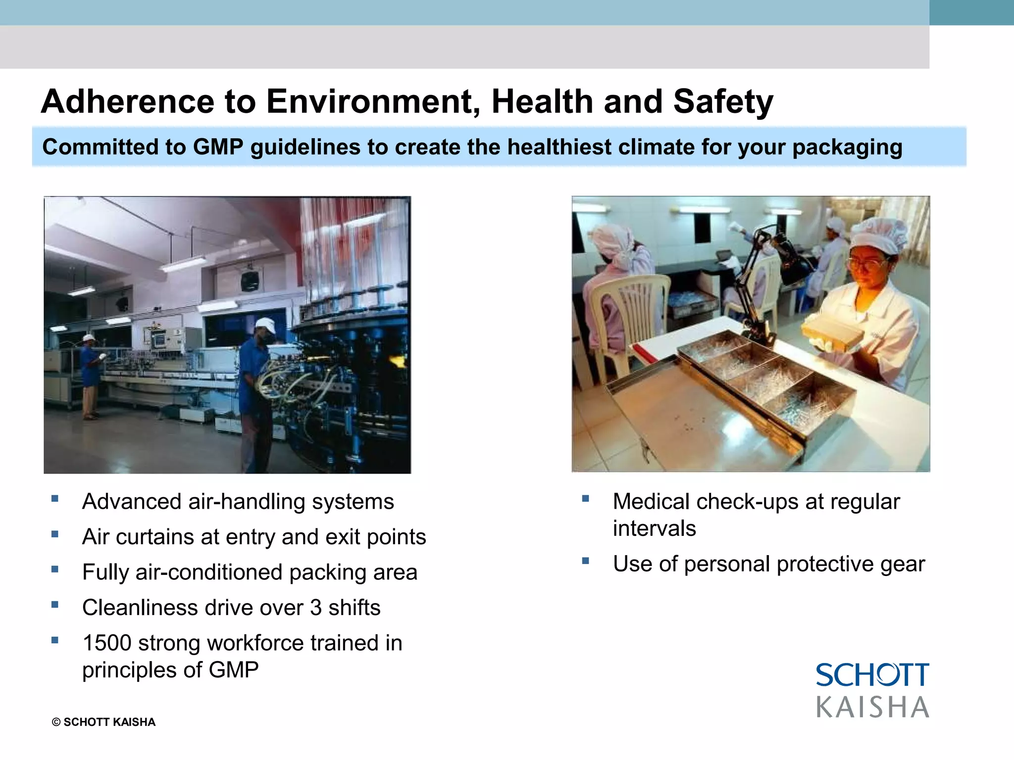 © SCHOTT KAISHA
Adherence to Environment, Health and Safety
Committed to GMP guidelines to create the healthiest climate for your packaging
 Advanced air-handling systems
 Air curtains at entry and exit points
 Fully air-conditioned packing area
 Cleanliness drive over 3 shifts
 1500 strong workforce trained in
principles of GMP
 Medical check-ups at regular
intervals
 Use of personal protective gear
 
