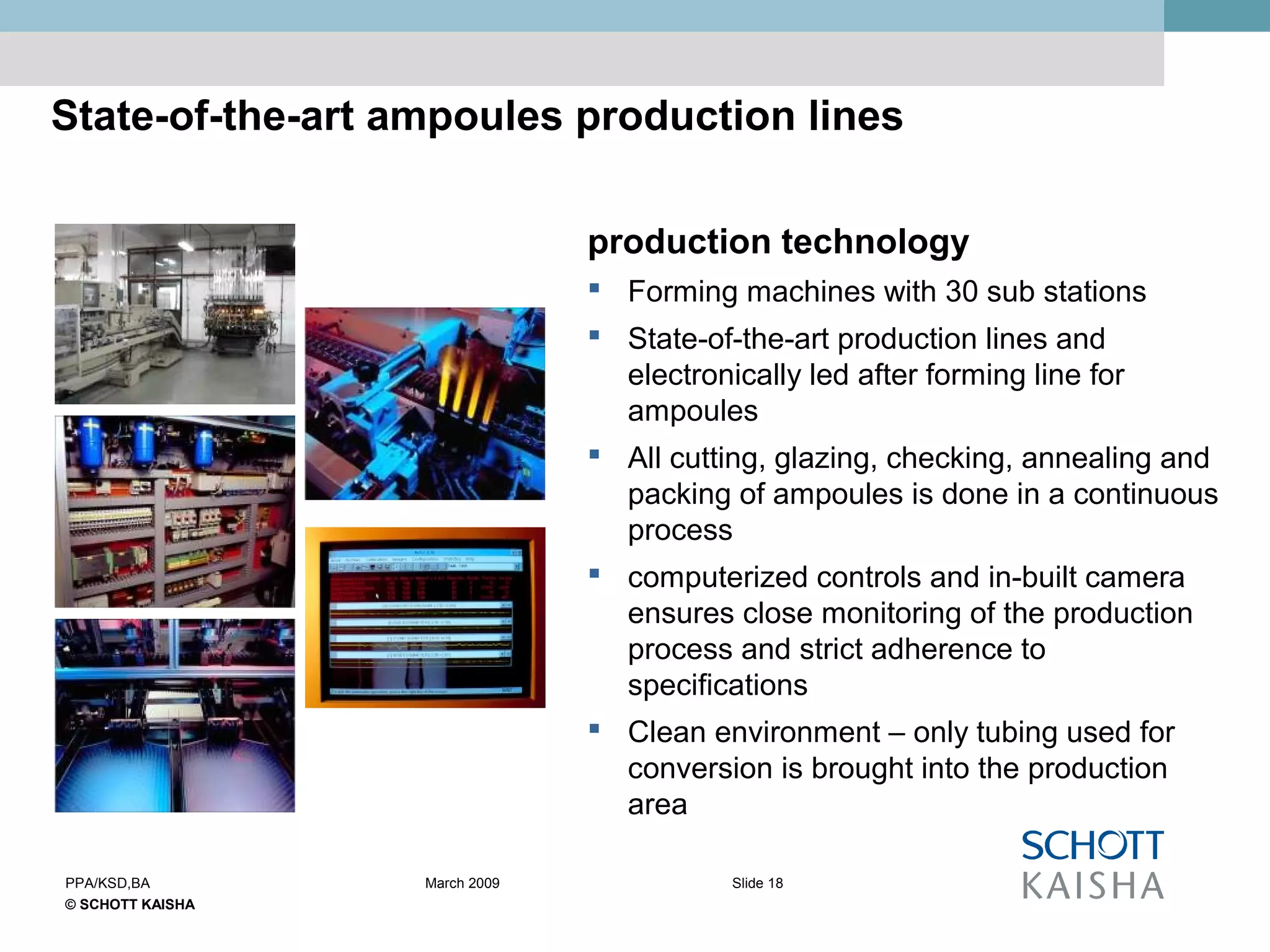 © SCHOTT KAISHA
Slide 18PPA/KSD,BA March 2009
State-of-the-art ampoules production lines
production technology
 Forming machines with 30 sub stations
 State-of-the-art production lines and
electronically led after forming line for
ampoules
 All cutting, glazing, checking, annealing and
packing of ampoules is done in a continuous
process
 computerized controls and in-built camera
ensures close monitoring of the production
process and strict adherence to
specifications
 Clean environment – only tubing used for
conversion is brought into the production
area
 