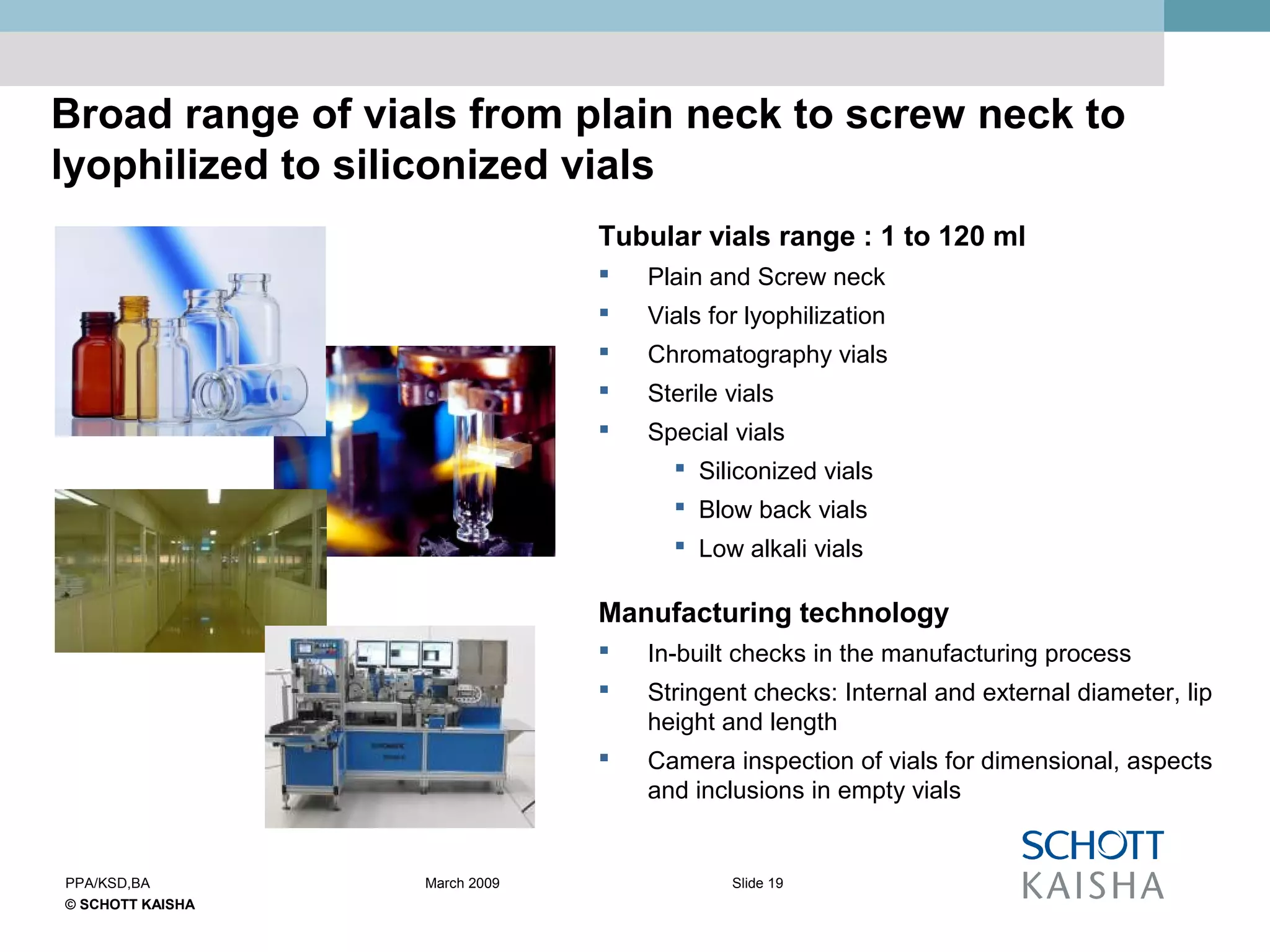 © SCHOTT KAISHA
Slide 19PPA/KSD,BA March 2009
Broad range of vials from plain neck to screw neck to
lyophilized to siliconized vials
Tubular vials range : 1 to 120 ml
 Plain and Screw neck
 Vials for lyophilization
 Chromatography vials
 Sterile vials
 Special vials
 Siliconized vials
 Blow back vials
 Low alkali vials
Manufacturing technology
 In-built checks in the manufacturing process
 Stringent checks: Internal and external diameter, lip
height and length
 Camera inspection of vials for dimensional, aspects
and inclusions in empty vials
 