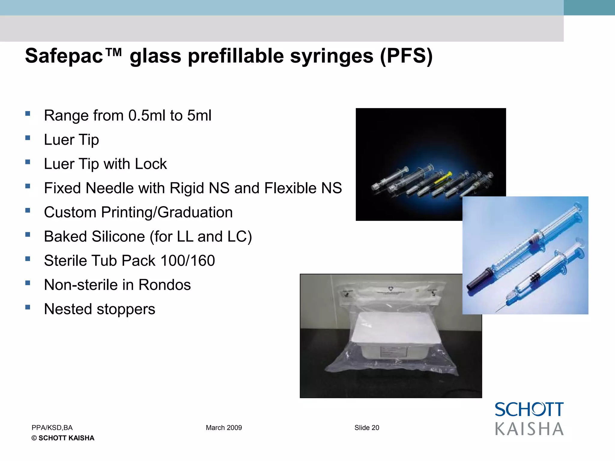 © SCHOTT KAISHA
Slide 20PPA/KSD,BA March 2009
Safepac™ glass prefillable syringes (PFS)
 Range from 0.5ml to 5ml
 Luer Tip
 Luer Tip with Lock
 Fixed Needle with Rigid NS and Flexible NS
 Custom Printing/Graduation
 Baked Silicone (for LL and LC)
 Sterile Tub Pack 100/160
 Non-sterile in Rondos
 Nested stoppers
 