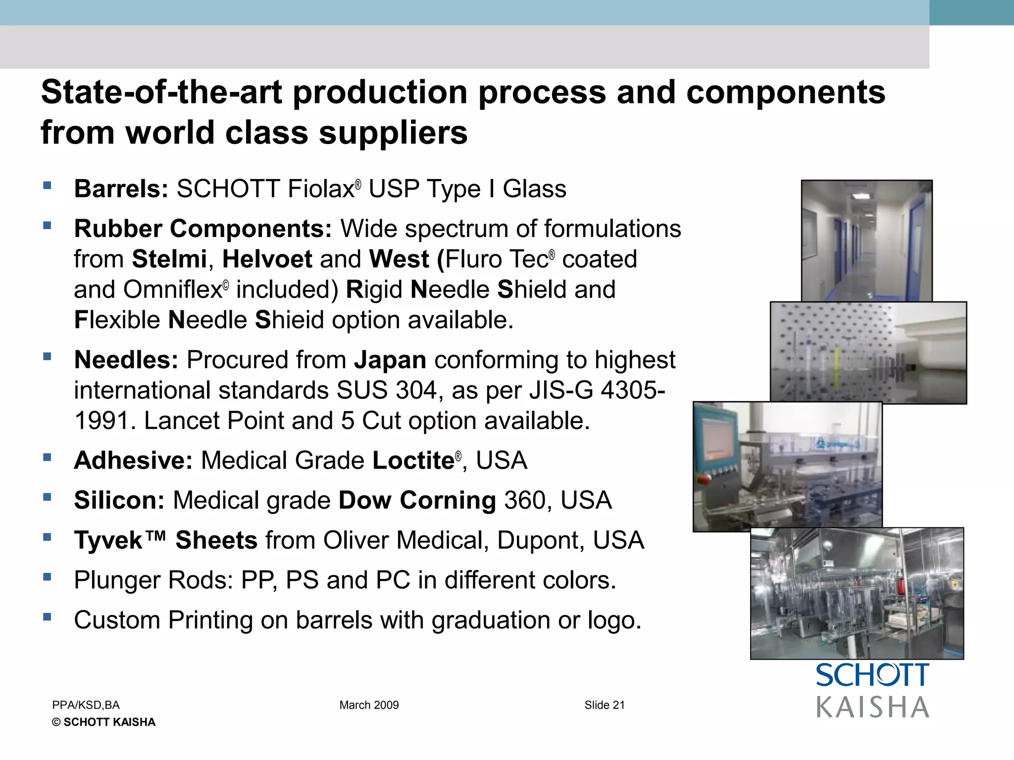 © SCHOTT KAISHA
Slide 21PPA/KSD,BA March 2009
State-of-the-art production process and components
from world class suppliers
 Barrels: SCHOTT Fiolax®
USP Type I Glass
 Rubber Components: Wide spectrum of formulations
from Stelmi, Helvoet and West (Fluro Tec®
coated
and Omniflex©
included) Rigid Needle Shield and
Flexible Needle Shieid option available.
 Needles: Procured from Japan conforming to highest
international standards SUS 304, as per JIS-G 4305-
1991. Lancet Point and 5 Cut option available.
 Adhesive: Medical Grade Loctite®
, USA
 Silicon: Medical grade Dow Corning 360, USA
 Tyvek™ Sheets from Oliver Medical, Dupont, USA
 Plunger Rods: PP, PS and PC in different colors.
 Custom Printing on barrels with graduation or logo.
 