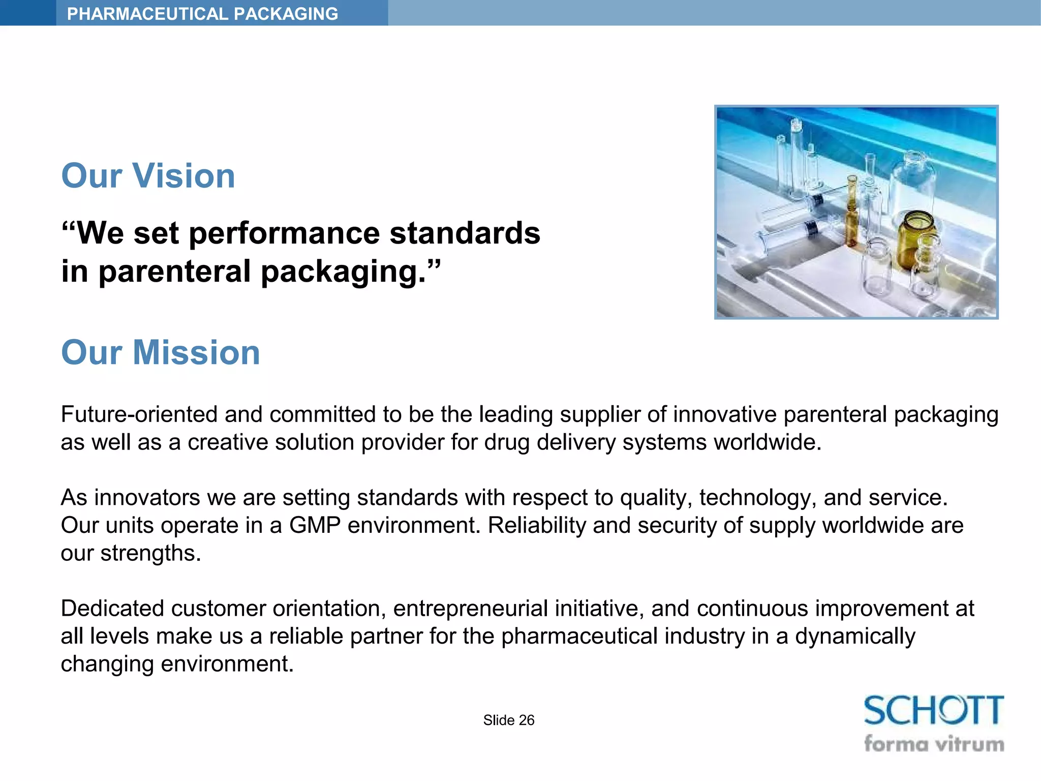 PHARMACEUTICAL PACKAGING
Slide 26
Our Vision
“We set performance standards
in parenteral packaging.”
Our Mission
Future-oriented and committed to be the leading supplier of innovative parenteral packaging
as well as a creative solution provider for drug delivery systems worldwide.
As innovators we are setting standards with respect to quality, technology, and service.
Our units operate in a GMP environment. Reliability and security of supply worldwide are
our strengths.
Dedicated customer orientation, entrepreneurial initiative, and continuous improvement at
all levels make us a reliable partner for the pharmaceutical industry in a dynamically
changing environment.
 