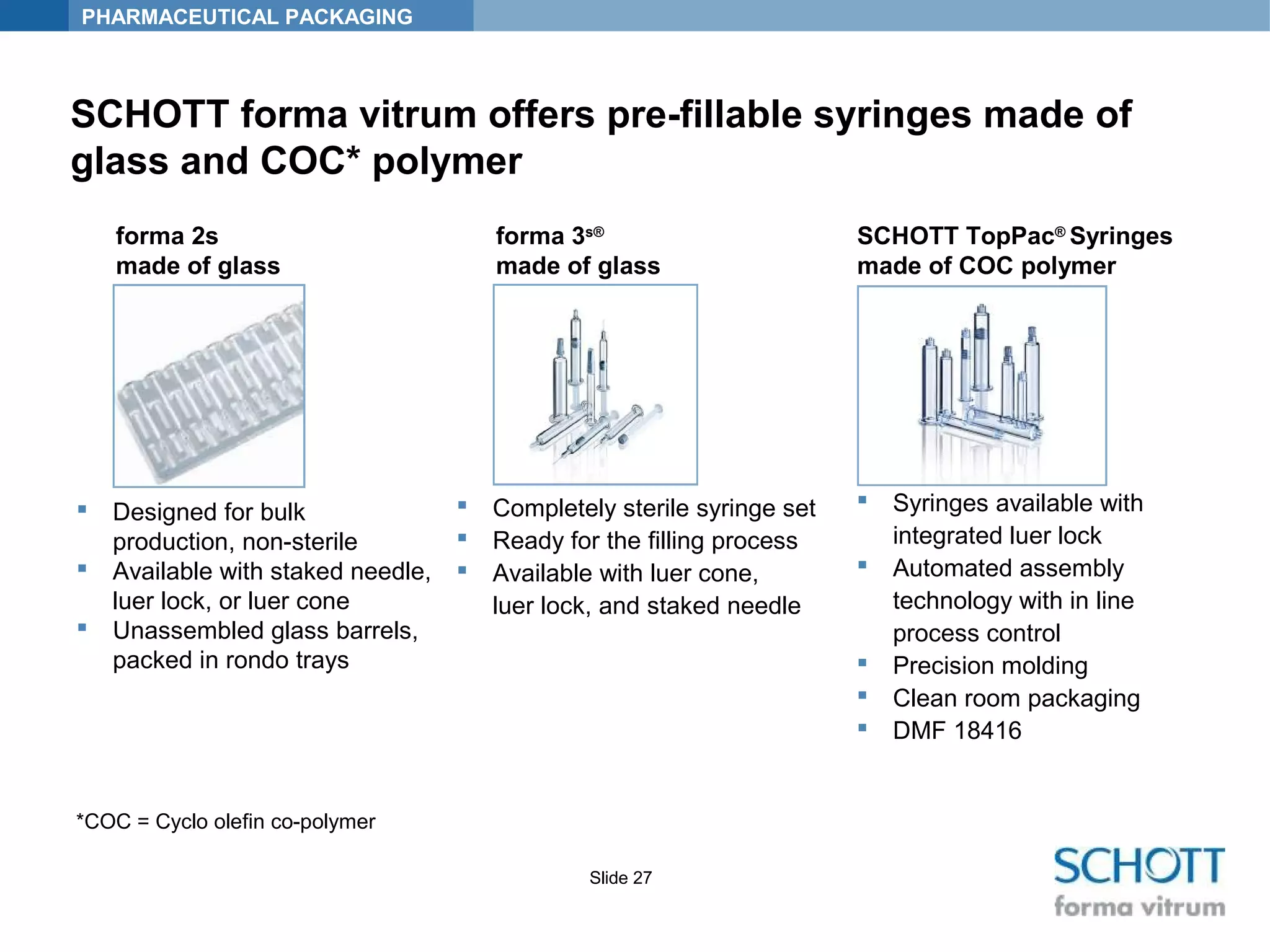 PHARMACEUTICAL PACKAGING
Slide 27
SCHOTT forma vitrum offers pre-fillable syringes made of
glass and COC* polymer
 Completely sterile syringe set
 Ready for the filling process
 Available with luer cone,
luer lock, and staked needle
 Designed for bulk
production, non-sterile
 Available with staked needle,
luer lock, or luer cone
 Unassembled glass barrels,
packed in rondo trays
 Syringes available with
integrated luer lock
 Automated assembly
technology with in line
process control
 Precision molding
 Clean room packaging
 DMF 18416
forma 3s®
made of glass
SCHOTT TopPac®
Syringes
made of COC polymer
forma 2s
made of glass
*COC = Cyclo olefin co-polymer
 