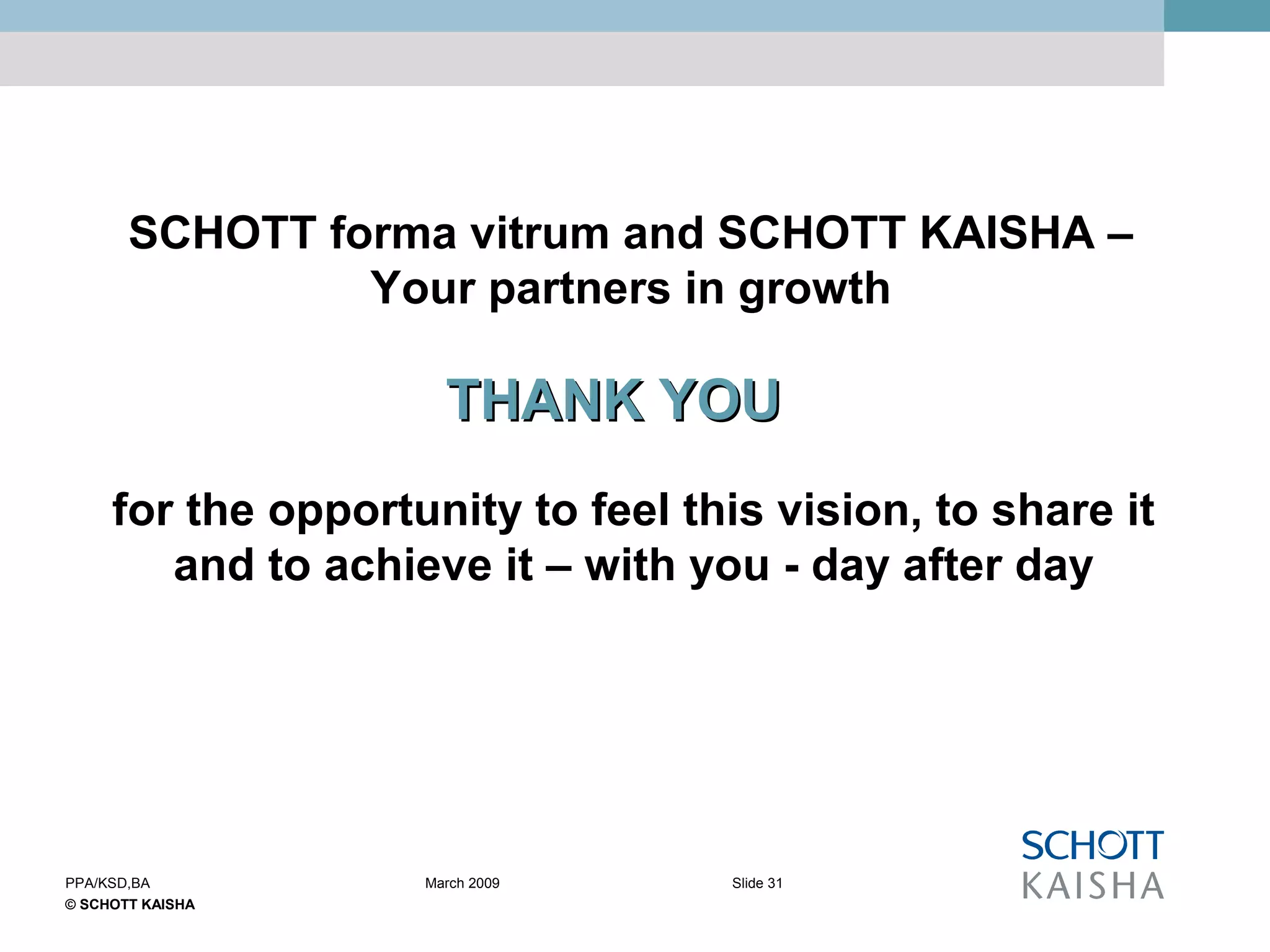 © SCHOTT KAISHA
Slide 31PPA/KSD,BA March 2009
for the opportunity to feel this vision, to share it
and to achieve it – with you - day after day
THANK YOUTHANK YOU
SCHOTT forma vitrum and SCHOTT KAISHA –
Your partners in growth
 