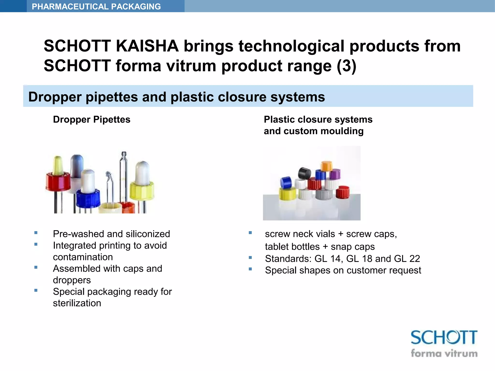 PHARMACEUTICAL PACKAGING
Dropper pipettes and plastic closure systems
 Pre-washed and siliconized
 Integrated printing to avoid
contamination
 Assembled with caps and
droppers
 Special packaging ready for
sterilization
 screw neck vials + screw caps,
tablet bottles + snap caps
 Standards: GL 14, GL 18 and GL 22
 Special shapes on customer request
Plastic closure systems
and custom moulding
Dropper Pipettes
SCHOTT KAISHA brings technological products from
SCHOTT forma vitrum product range (3)
 
