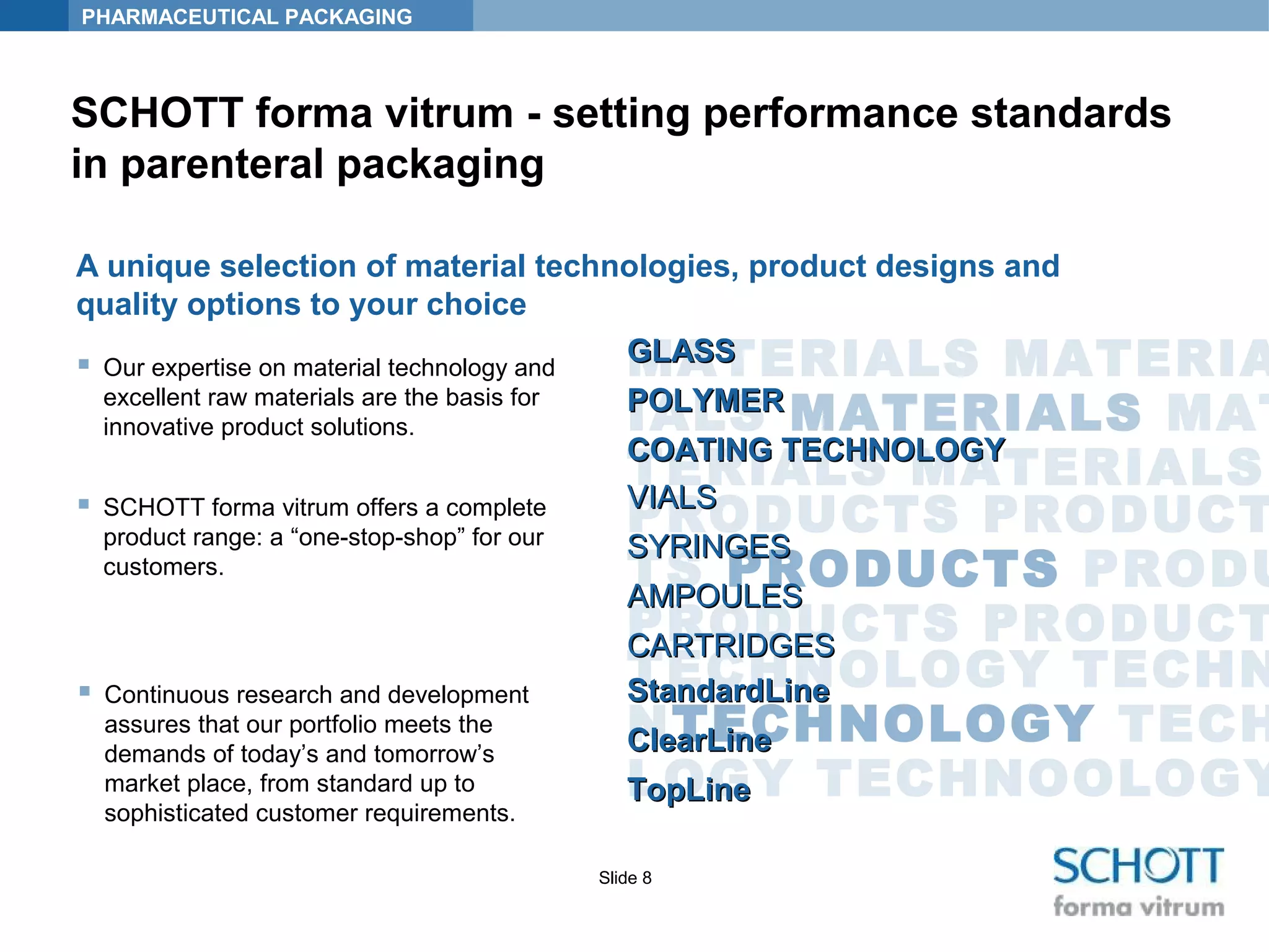 PHARMACEUTICAL PACKAGING
Slide 8
SCHOTT forma vitrum - setting performance standards
in parenteral packaging
MATERIALS MATERIA
IALS MATERIALS MAT
TERIALS MATERIALS
PRODUCTS PRODUCT
TS PRODUCTS PRODU
PRODUCTS PRODUCT
TECHNOLOGY TECHN
NTECHNOLOGY TECH
LOGY TECHNOOLOGY
A unique selection of material technologies, product designs and
quality options to your choice
StandardLineStandardLine
ClearLineClearLine
TopLineTopLine
 Continuous research and development
assures that our portfolio meets the
demands of today’s and tomorrow’s
market place, from standard up to
sophisticated customer requirements.
GLASSGLASS
POLYMERPOLYMER
COATING TECHNOLOGYCOATING TECHNOLOGY
 Our expertise on material technology and
excellent raw materials are the basis for
innovative product solutions.
VIALSVIALS
SYRINGESSYRINGES
AMPOULESAMPOULES
CARTRIDGESCARTRIDGES
 SCHOTT forma vitrum offers a complete
product range: a “one-stop-shop” for our
customers.
 