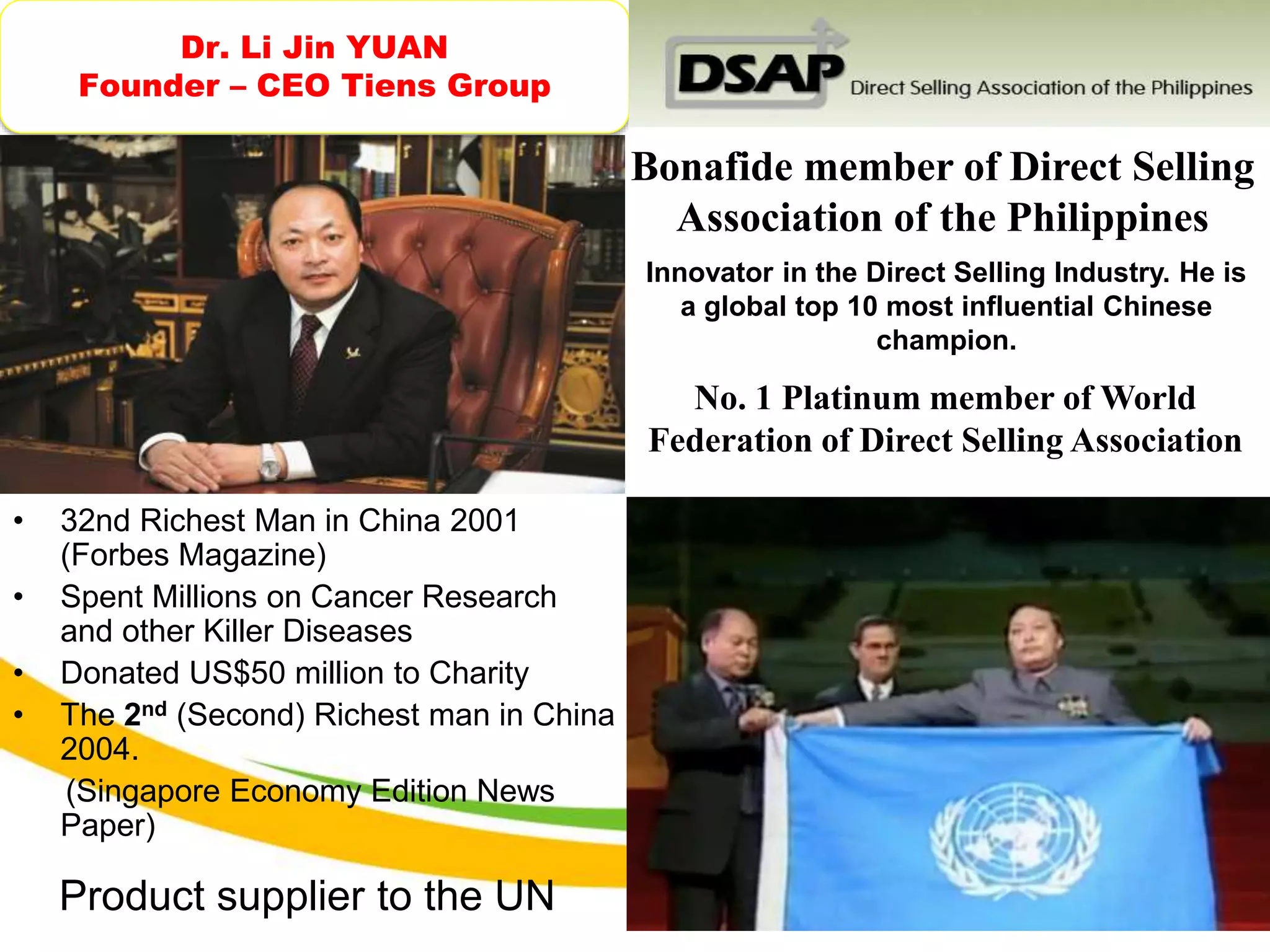Dr. Li Jin YUAN
Founder – CEO Tiens Group
• 32nd Richest Man in China 2001
(Forbes Magazine)
• Spent Millions on Cancer Research
and other Killer Diseases
• Donated US$50 million to Charity
• The 2nd (Second) Richest man in China
2004.
(Singapore Economy Edition News
Paper)
Innovator in the Direct Selling Industry. He is
a global top 10 most influential Chinese
champion.
Bonafide member of Direct Selling
Association of the Philippines
No. 1 Platinum member of World
Federation of Direct Selling Association
Product supplier to the UN
 