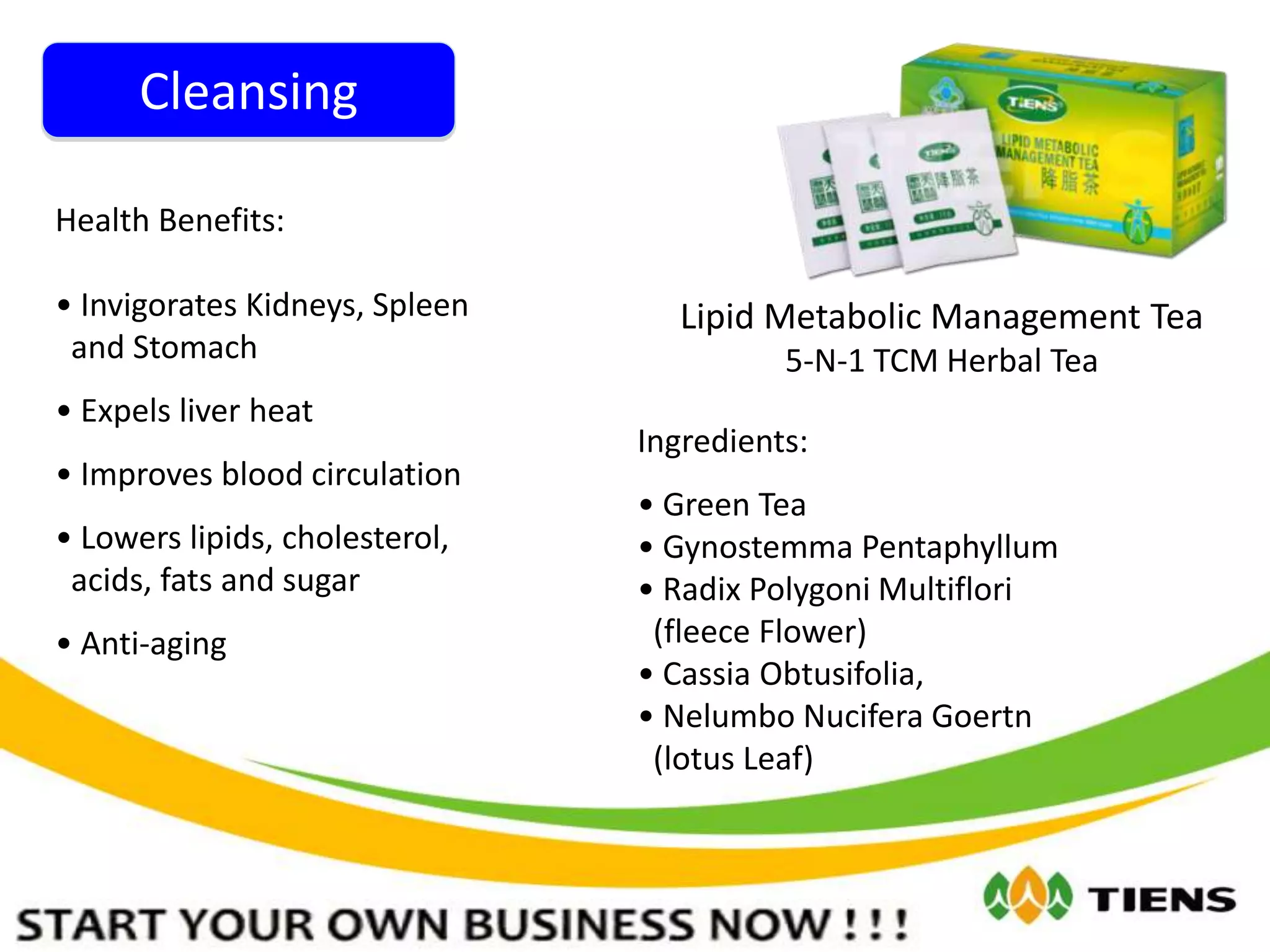 Cleansing
Lipid Metabolic Management Tea
5-N-1 TCM Herbal Tea
Ingredients:
• Green Tea
• Gynostemma Pentaphyllum
• Radix Polygoni Multiflori
(fleece Flower)
• Cassia Obtusifolia,
• Nelumbo Nucifera Goertn
(lotus Leaf)
Health Benefits:
• Invigorates Kidneys, Spleen
and Stomach
• Expels liver heat
• Improves blood circulation
• Lowers lipids, cholesterol,
acids, fats and sugar
• Anti-aging
 