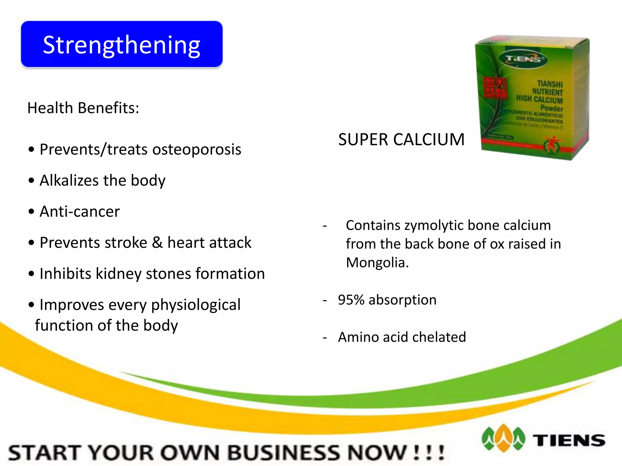 Strengthening
SUPER CALCIUM
Health Benefits:
• Prevents/treats osteoporosis
• Alkalizes the body
• Anti-cancer
• Prevents stroke & heart attack
• Inhibits kidney stones formation
• Improves every physiological
function of the body
- Contains zymolytic bone calcium
from the back bone of ox raised in
Mongolia.
- 95% absorption
- Amino acid chelated
 