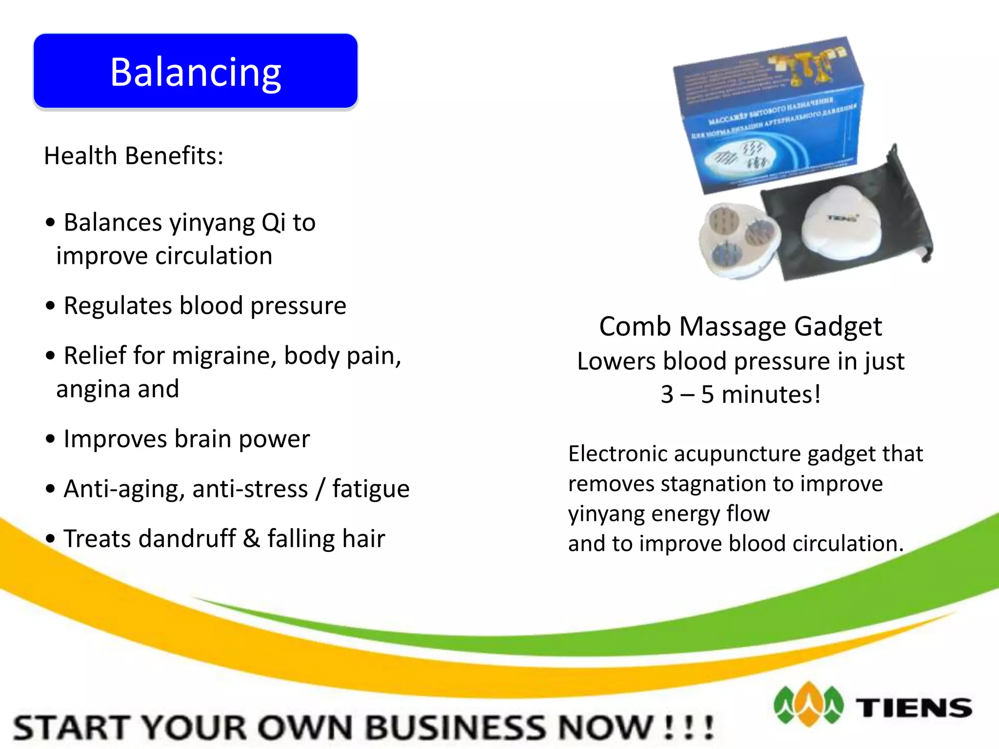 Balancing
Comb Massage Gadget
Lowers blood pressure in just
3 – 5 minutes!
Health Benefits:
• Balances yinyang Qi to
improve circulation
• Regulates blood pressure
• Relief for migraine, body pain,
angina and
• Improves brain power
• Anti-aging, anti-stress / fatigue
• Treats dandruff & falling hair
Electronic acupuncture gadget that
removes stagnation to improve
yinyang energy flow
and to improve blood circulation.
 