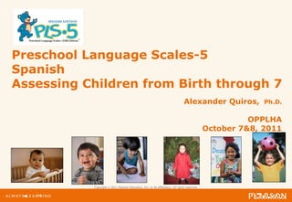 Copyright © 2011 Pearson Education, Inc. or its affiliate(s). All rights reserved.
Preschool Language Scales-5
Spanish
Assessing Children from Birth through 7
Alexander Quiros, Ph.D.
OPPLHA
October 7&8, 2011
 