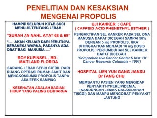 PENELITIAN DAN KESAKSIAN  MENGENAI PROPOLIS HAMPIR SELURUH KITAB SUCI MENULIS TENTANG LEBAH  “ SURAH AN NAHL AYAT 68 & 69“ “ ....  AKAN KELUAR DARI PERUTNYA BERANEKA WARNA, PADANYA ADA OBAT BAGI  MANUSIA ....” ROY KUPINSEL , MD .  MAITLAND FLORIDA SARANG LEBAH SEBIH STERIL DARI RUANG OPERASI RUMAH SAKIT DAN MENGKONSUMSI PROPOLIS TANPA ADA EFEK SAMPING KESEHATAN ADALAH BAGIAN HIDUP YANG PALING  B ERHARGA UJI KANKER  : CAPE  ( CAFFEID ACID PHENETHYL ESTHER ) PENGAKTIFAN SEL KANKER PADA SEL DNA MANUSIA DAPAT DICEGAH SAMPAI 50% DENGAN 5 mg PROPOLIS, JIKA DITINGKATKAN MENJADI 10 mg DOSIS PROPOLIS, PERTUMBUHAN SEL KANKER DAPAT DICEGAH  (Comprehensive Cancer Center & Inst. Of Cancer Research Colombia – 1991) HOSPITAL LIEN YUN GANG JIANSU  Dr FANG CHU  MEMBANTU PASIEN YANG MENGIDAP PENYAKIT HYPERLIPIDEMIA,  (KANDUNGAN LEMAK DALAM DARAH TINGGI) DAN MAMPU MENGOBATI PENYAKIT JANTUNG 