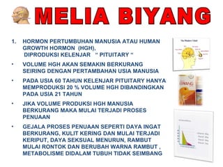 MELIA BIYANG HORMON PERTUMBUHAN MANUSIA ATAU HUMAN GROWTH HORMON  (HGH),  DIPRODUKSI KELENJAR  “ PITUITARY “ VOLUME HGH AKAN SEMAKIN BERKURANG  SEIRING DENGAN PERTAMBAHAN USIA MANUSIA PADA USIA 60 TAHUN KELENJAR PITUITARY HANYA MEMPRODUKSI 20 % VOLUME HGH DIBANDINGKAN PADA USIA 21 TAHUN JIKA VOLUME PRODUKSI HGH MANUSIA BERKURANG MAKA MULAI TERJADI PROSES PENUAAN GEJALA PROSES PENUAAN SEPERTI DAYA INGAT BERKURANG, KULIT KERING DAN MULAI TERJADI KERIPUT, DAYA SEKSUAL MENURUN, RAMBUT MULAI RONTOK DAN BERUBAH WARNA RAMBUT , METABOLISME DIDALAM TUBUH TIDAK SEIMBANG 