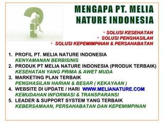 1.  PROFIL PT .  MELIA NATURE INDONESIA KENYAMANAN BERBISINIS 2.  PRODUK PT MELIA NATURE INDONESIA (PRODUK TERBAIK) KESEHATAN YANG PRIMA & AWET MUDA 3.  MARKETING PLAN TERBAIK PENGHASILAN HARIAN & BESAR ( KEKAYAAN ) 4.  WEBSITE DI UPDATE / HARI  WWW.MELIANATURE.COM KEMUDAHAN INFORMASI & TRANSPARANSI 5.  LEADER & SUPPORT SYSTEM YANG TERBAIK KEBERSAMAAN, PERSAHABATAN DAN KEPEMIMPINAN SOLUSI KESEHATAN SOLUSI PENGHASILAN SOLUSI KEPEMIMPINAN & PERSAHABATAN 